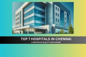 Top 7 Hospitals in Chennai: A Beacon of Quality Healthcare